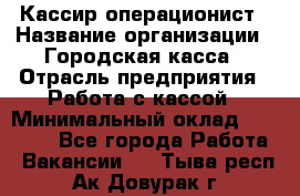 Кассир-операционист › Название организации ­ Городская касса › Отрасль предприятия ­ Работа с кассой › Минимальный оклад ­ 12 500 - Все города Работа » Вакансии   . Тыва респ.,Ак-Довурак г.